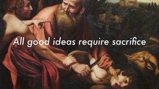 All good ideas require sacriﬁce
 