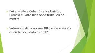  Foi enviado a Cuba, Estados Unidos,
Francia e Porto Rico onde traballou de
mestre.
 Volveu a Galicia no ano 1880 onde viviu ata
o seu falecemento en 1917.
 