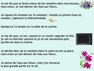 Je me dis que je ferais mieux de les remettre dans mon bureau,
mais avant, je vais donner de l'eau aux fleurs.
Je repose les lunettes sur le comptoir, remplis un pichet d'eau et,
soudain, j'aperçois la télécommande.
Quelqu'un l'a laissée sur la table de la cuisine.
Je me dis que, ce soir, quand on va vouloir regarder la télé,
je vais la chercher partout et je ne me souviendrai plus
qu'elle est dans la cuisine.
Je décide donc de la remettre dans le salon où est sa place,
mais avant je vais donner de l'eau aux fleurs.
Je donne de l'eau aux fleurs, mais j'en renverse
la plus grande partie sur le sol.
 