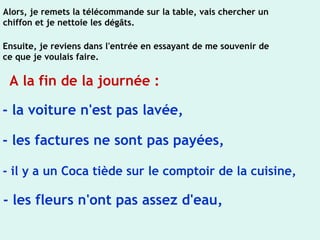 Alors, je remets la télécommande sur la table, vais chercher un
chiffon et je nettoie les dégâts.
Ensuite, je reviens dans l'entrée en essayant de me souvenir de
ce que je voulais faire.
A la fin de la journée :
- la voiture n'est pas lavée,
- les factures ne sont pas payées,
- il y a un Coca tiède sur le comptoir de la cuisine,
- les fleurs n'ont pas assez d'eau,
 