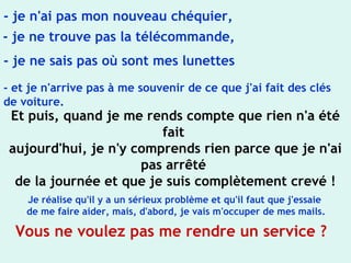 - je n'ai pas mon nouveau chéquier,
- je ne trouve pas la télécommande,
- je ne sais pas où sont mes lunettes
- et je n'arrive pas à me souvenir de ce que j'ai fait des clés
de voiture.
Et puis, quand je me rends compte que rien n'a été
fait
aujourd'hui, je n'y comprends rien parce que je n'ai
pas arrêté
de la journée et que je suis complètement crevé !
Je réalise qu'il y a un sérieux problème et qu'il faut que j'essaie
de me faire aider, mais, d'abord, je vais m'occuper de mes mails.
Vous ne voulez pas me rendre un service ?
 