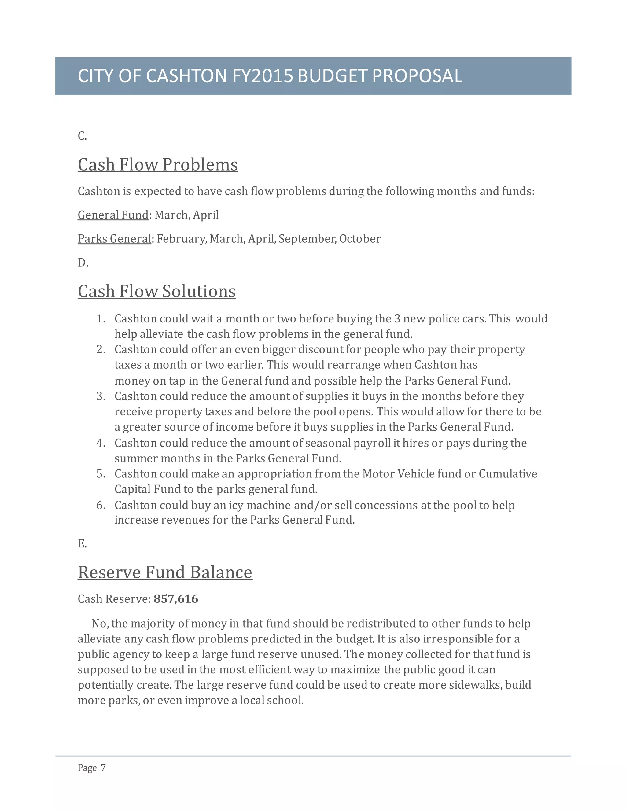 CITY OF CASHTON FY2015 BUDGET PROPOSAL
Page 7
C.
Cash Flow Problems
Cashton is expected to have cash flow problems during the following months and funds:
General Fund: March, April
Parks General: February, March, April, September, October
D.
Cash Flow Solutions
1. Cashton could wait a month or two before buying the 3 new police cars. This would
help alleviate the cash flow problems in the general fund.
2. Cashton could offer an even bigger discount for people who pay their property
taxes a month or two earlier. This would rearrange when Cashton has
money on tap in the General fund and possible help the Parks General Fund.
3. Cashton could reduce the amount of supplies it buys in the months before they
receive property taxes and before the pool opens. This would allow for there to be
a greater source of income before it buys supplies in the Parks General Fund.
4. Cashton could reduce the amount of seasonal payroll it hires or pays during the
summer months in the Parks General Fund.
5. Cashton could make an appropriation from the Motor Vehicle fund or Cumulative
Capital Fund to the parks general fund.
6. Cashton could buy an icy machine and/or sell concessions at the pool to help
increase revenues for the Parks General Fund.
E.
Reserve Fund Balance
Cash Reserve: 857,616
No, the majority of money in that fund should be redistributed to other funds to help
alleviate any cash flow problems predicted in the budget. It is also irresponsible for a
public agency to keep a large fund reserve unused. The money collected for that fund is
supposed to be used in the most efficient way to maximize the public good it can
potentially create. The large reserve fund could be used to create more sidewalks, build
more parks, or even improve a local school.
 