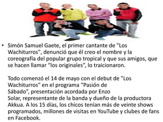 • Simón Samuel Gaete, el primer cantante de "Los
  Wachiturros", denunció que él creo el nombre y la
  coreografía del popular grupo tropical y que sus amigos, que
  se hacen llamar “los originales”, lo traicionaron.

  Todo comenzó el 14 de mayo con el debut de "Los
  Wachiturros" en el programa “Pasión de
  Sábado”, presentación acordada por Enzo
  Solar, representante de la banda y dueño de la productora
  Akkua. A los 15 días, los chicos tenían más de veinte shows
  programados, millones de visitas en YouTube y clubes de fans
  en Facebook.
 