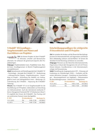 www.wifiwien.at/IT 11
V-Modell®
XT-Grundlagen –
Vorgehensmodell zum Planen und
Durchführen von Projekten
Ziel: Sie können Projekte mit dem V-Modell®
XT effizienter, schneller und ökonomischer
abwickeln. Sie verbessern die gemeinsame Sprache aller Pro-
jektbeteiligten.
Zielgruppe: Projektmitarbeiter/-innen, Projektleiter/-innen, Bera-
ter/-innen. Grundlagenwissen im Bereich Projektmanagement
ist empfehlenswert.
Inhalt: Basiselemente und Darstellungsmittel desV-Modells®
XT
– Terminologie – Konzepte des V-Modells®
XT – Strukturierung
– rollenspezifischer Zugang – Vorgehensbausteine – Anwen-
dung im Projekt – Anwendung des Modells von Auftrag-
gebern/-innen und Auftragnehmern/-innen – Werkzeuge zur
Unterstützung des V-Modells – Anpassung des V-Modells®
(Tailoring).
Hinweis: Das V-Modell®
XT ist ein Vorgehensmodell für die
Durchführung von IT-Projekten, insbesondere zur Entwicklung
von Softwaresystemen. Auch das international anerkannte IT
Service Management Framework ITIL®
(IT Infrastructure Library®
)
V3 empfiehlt den Einsatz des V-Modells®
. Das Training wird
von zertifizierten Trainern/-innen durchgeführt.
€ 310 8 Lehreinheiten Buchungs-Nr.
15.11.2012 Do 9.00–17.00 18130012
6.3.2013 Mi 9.00–17.00 18130022
Entscheidungsgrundlagen für erfolgreiche
IT-Investitionen und IT-Projekte
Ziel: Sie verstehen die Struktur und die Phasen der Beschaffungs-
prozesse für Informationstechnik und Organisation und können
diese selbstständig aufsetzen und durchführen. Sie kennen die
Techniken für die Bewertung und können sie anwenden.
Zielgruppe: Personen aus den Bereichen Informationstechnik,
Organisation, Einkauf oder Management, die sich mit IT-Inves-
titionen befassen. Grundkenntnisse in der Informationstech-
nologie sind Voraussetzung.
Inhalt: Darstellung der Ausgangssituation (IST) – Erfassung und
Erarbeitung von Anforderungen (SOLL) – Erarbeiten und Be-
werten alternativer Lösungen – Gestaltung von Ausschreibun-
gen – Bewertungskriterien von Angeboten – Dokumentation
des Beschaffungsprozesses – Kriterien für Erfolgsprämien.
€ 285 8 Lehreinheiten Buchungs-Nr.
19.11.2012 Mo 9.00–17.00 18110012
15.4.2013 Mo 9.00–17.00 18110022
 