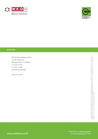 www.wifiwien.at/IT
KONTAKT
WIFI der Wirtschaftskammer Wien
am wko campus wien
Währinger Gürtel 97, 1180 Wien
T 01 476 77-5555
F 01 476 77-5588
www.wifiwien.at/kontakt
Art.-Nr.: F2 1459 IT
MedieninhaberundHerausgeber:WIFIderWirtschaftskammerWienamwkocampuswien,WähringerGürtel97,1180Wien,
Redaktion:WIFIWien,Fotos:WIFIWien,iStock,shutterstock,FotoWeinwurm(S.3,16,17),picturesborn(S.16,17),Enders(S.16,17),
Huszar(S.16,17),Druck:DruckereiBerger,Juni2012
WIFI Wien, ein Bildungsangebot
der Wirtschaftskammer Wien
 