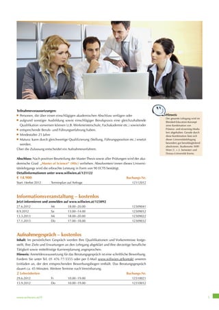 www.wifiwien.at/IT 5
Teilnahmevoraussetzungen:
■ Personen, die über einen einschlägigen akademischen Abschluss verfügen oder
■ aufgrund sonstiger Ausbildung sowie einschlägiger Berufspraxis eine gleichzuhaltende
Qualifikation vorweisen können (z.B. Werkmeisterschule, Fachakademie etc.) sowie/oder
■ entsprechende Berufs- und Führungserfahrung haben.
■ Mindestalter 25 Jahre
■ Matura: kann durch gleichwertige Qualifizierung (Stellung, Führungsposition etc.) ersetzt
werden.
Über die Zulassung entscheidet ein Aufnahmeverfahren.
Abschluss: Nach positiver Beurteilung der Master Thesis sowie aller Prüfungen wird der aka-
demische Grad „Master of Science“ (MSc) verliehen. Absolventen/-innen dieses Universi-
tätslehrgangs wird die erbrachte Leistung in Form von 90 ECTS bestätigt.
Detailinformationen unter www.wifiwien.at/121122
€ 14.900 Buchungs-Nr.
Start: Herbst 2012 Terminplan auf Anfrage 12112012
Informationsveranstaltung – kostenlos
Jetzt informieren und anmelden auf www.wifiwien.at/123092
27.6.2012 Mi 18.00–20.00 12309041
8.9.2012 Sa 13.00–14.00 12309012
13.3.2013 Mi 18.00–20.00 12309022
17.1.2013 Do 17.00–18.00 12309032
Aufnahmegespräch – kostenlos
Inhalt: Im persönlichen Gespräch werden Ihre Qualifikationen und Vorkenntnisse festge-
stellt, Ihre Ziele und Erwartungen an den Lehrgang abgeklärt und Ihre derzeitige berufliche
Tätigkeit sowie mittelfristige Karriereplanung angesprochen.
Hinweis: Anmeldevoraussetzung für das Beratungsgespräch ist eine schriftliche Bewerbung.
Fordern Sie unter Tel. 01 476 77-5555 oder per E-Mail www.wifiwien.at/kontakt unseren
Leitfaden an, der den entsprechenden Bewerbungsbogen enthält. Das Beratungsgespräch
dauert ca. 45 Minuten. Weitere Termine nach Vereinbarung.
2 Lehreinheiten Buchungs-Nr.
29.6.2012 Fr 10.00–19.00 12310021
13.9.2012 Do 10.00–19.00 12310012
Hinweis
Der gesamte Lehrgang wird im
Blended-Education-Konzept
(eine Kombination von
Präsenz- und eLearning-Modu-
len) abgehalten. Gerade durch
diese Kombination lässt sich
dieser Universitätslehrgang
besonders gut berufsbegleitend
absolvieren. Studienorte: WIFI
Wien (1. + 2. Semester) und
Donau-Universität Krems.
Der gesamte Lehrgang wird im
 