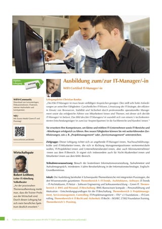 Nähere Informationen unter 01 476 77-5555 oder www.wifiwien.at/kontakt6
Ausbildung zum/zur IT-Manager/-in
WIFI Certified IT-Manager/-in
Lehrgangsleiter Christian Randus
„Der/Die IT-Manager/-in muss heute vielfältigen Ansprüchen genügen. Dies stellt sehr hohe Anforde-
rungen an seine/ihre Fähigkeiten: Ganzheitliches IT-Wissen, Umsetzung der IT-Strategie, der effizien-
te Einsatz von Ressourcen, Stabilität und Sicherheit durch professionelles operationelles Manage-
ment sowie das erfolgreiche Führen von Mitarbeitern/-innen sind Themen, mit denen sich der/die
IT-Manager/-in befasst. Das Bild des/der IT-Managers/-in wandelt sich von einem/-r technikorien-
tierten Entscheidungsträger/-in zum/zur Ansprechpartner/-in für Fachbereiche und Kunden/-innen.“
Sie erweitern Ihre Kompetenzen, um kleine und mittlere IT-Unternehmen sowie IT-Bereiche und
-Abteilungen erfolgreich zu führen. Ihre neuen Fähigkeiten können Sie mit weiterführenden Zer-
tifizierungen, wie z. B. „Projektmanagement“ oder „Servicemanagement“ unterstreichen.
Zielgruppe: Dieser Lehrgang richtet sich an angehende IT-Manager/-innen, Nachwuchsführungs-
kräfte und IT-Mitarbeiter/-innen, die sich in Richtung Managementpositionen weiterentwickeln
wollen, IT-Projektleiter/-innen und Unternehmensberater/-innen, aber auch Kleinstunternehmer/
-innen aus dem IT-Bereich. Er eignet sich insbesondere auch für Nicht-Akademiker/-innen und
Mitarbeiter/-innen aus dem KMU-Bereich.
Teilnahmevoraussetzung: Besuch der kostenlosen Informationsveranstaltung, Aufnahmetest und
Aufnahmegespräch, mindestens 3 Jahre Berufserfahrung in der Informationstechnologie, Englisch-
Grundkenntnisse.
Inhalt: Die Ausbildung beinhaltet 4 Schwerpunkt-Themenbereiche mit integrierten Praxistagen, die
den Wissenstransfer garantieren: Themenbereich 1: IT-Trends, -Architekturen, -Software: IT-Trends
– IT-Architekturen, IT-Netze – Software Engineering und Softwareentwicklung – Green IT. Themen-
bereich 2: BWL und Personal, IT-Beschaffung: BWL-Basiswissen kompakt – Personalführung und
Motivation – Entscheidungsgrundlagen für die IT-Beschaffung. Themenbereich 3: Projektmanage-
ment, Servicemanagement, Controlling: IT-Projektmanagement – ITIL®
v3 Foundations – IT-Cont-
rolling. Themenbereich 4: IT-Recht und -Sicherheit: IT-Recht – ISO/IEC 27002 Foundation Training.
Themenbereich 5: Praxistag.
Diplom-
Lehrgang
WIFI@Community
Download von Lernunterlagen,
Diskussionsforum, Chatroom,
interner Mailverkehr und
Lerntypentest.
NEU
Mit Zusatz-Modul Green-IT und
Praxistag!
www.wifiwien.at/282002
Wirtschaftspaten
Dr. Franz Barachini,
Geschäftsführer BIC-Austria
„Exzellent ausgebildete IT-
Manager/-innen sind Erfolgsfakto-
ren für die Wirtschaft. Der
Lehrgang vermittelt betriebswirt-
schaftliches und technisches
Know-how und schließt die Lücke
zu einer universitären Ausbildung.“
Robert Leithner,
Wirtschaftspate
Robert Leithner,
Leiter IT-Abteilung
Volkstheater
„An der praxisnahen
Themenaufbereitung merkt
man, dass die Trainer Profis
aus der Wirtschaft sind.
Durch diesen Lehrgang hat
sich mein berufliches Spek-
trum deutlich erweitert.“
 
