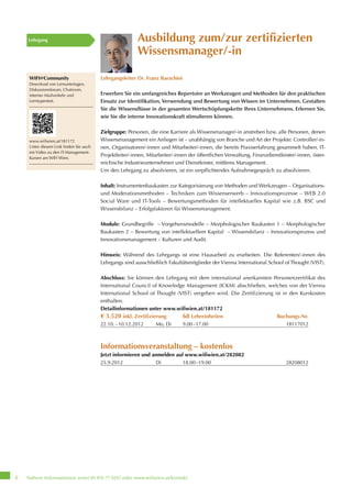 Nähere Informationen unter 01 476 77-5555 oder www.wifiwien.at/kontakt8
Ausbildung zum/zur zertifizierten
Wissensmanager/-in
Lehrgangsleiter Dr. Franz Barachini
Erwerben Sie ein umfangreiches Repertoire an Werkzeugen und Methoden für den praktischen
Einsatz zur Identifikation, Verwendung und Bewertung von Wissen im Unternehmen. Gestalten
Sie die Wissensflüsse in der gesamten Wertschöpfungskette Ihres Unternehmens. Erlernen Sie,
wie Sie die interne Innovationskraft stimulieren können.
Zielgruppe: Personen, die eine Karriere als Wissensmanager/-in anstreben bzw. alle Personen, denen
Wissensmanagement ein Anliegen ist – unabhängig von Branche und Art der Projekte: Controller/-in-
nen, Organisatoren/-innen und Mitarbeiter/-innen, die bereits Praxiserfahrung gesammelt haben, IT-
Projektleiter/-innen, Mitarbeiter/-innen der öffentlichen Verwaltung, Finanzdienstleister/-innen, öster-
reichische Industrieunternehmen und Dienstleister, mittleres Management.
Um den Lehrgang zu absolvieren, ist ein verpflichtendes Aufnahmegespräch zu absolvieren.
Inhalt: Instrumentenbaukasten zur Kategorisierung von Methoden und Werkzeugen – Organisations-
und Moderationsmethoden – Techniken zum Wissenserwerb – Innovationsprozesse – WEB 2.0
Social Ware und IT-Tools – Bewertungsmethoden für intellektuelles Kapital wie z.B. BSC und
Wissensbilanz – Erfolgsfaktoren für Wissensmanagement.
Module: Grundbegriffe – Vorgehensmodelle – Morphologischer Baukasten 1 – Morphologischer
Baukasten 2 – Bewertung von intellektuellem Kapital – Wissensbilanz – Innovationsprozess und
Innovationsmanagement – Kulturen und Audit.
Hinweis: Während des Lehrgangs ist eine Hausarbeit zu erarbeiten. Die Referenten/-innen des
Lehrgangs sind ausschließlich Fakultätsmitglieder der Vienna International School of Thought (VIST).
Abschluss: Sie können den Lehrgang mit dem international anerkannten Personenzertifikat des
International Council of Knowledge Management (ICKM) abschließen, welches von der Vienna
International School of Thought (VIST) vergeben wird. Die Zertifizierung ist in den Kurskosten
enthalten.
Detailinformationen unter www.wifiwien.at/181172
€ 3.520 inkl. Zertifizierung 68 Lehreinheiten Buchungs-Nr.
22.10.–10.12.2012 Mo, Di 9.00–17.00 18117012
Informationsveranstaltung – kostenlos
Jetzt informieren und anmelden auf www.wifiwien.at/282082
25.9.2012 Di 18.00–19.00 28208012
Lehrgang
WIFI@Community
Download von Lernunterlagen,
Diskussionsforum, Chatroom,
interner Mailverkehr und
Lerntypentest.
www.wifiwien.at/181172
Unter diesem Link finden Sie auch
ein Video zu den IT-Management-
Kursen am WIFI Wien.
 