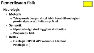 Pemeriksaan fisik
 Neurologis
  • Motorik
    – Tetraparesis dengan distal lebih berat dibandingkan
      proximal pada extrimitas sup & inf
  • Sensorik
    – Hipestesia dgn stocking glove distibution
    – Propiosepsi baik
  • Reflek
    – Fisiologis : KPR & APR menurun bilateral
    – Patologis : (-)
 