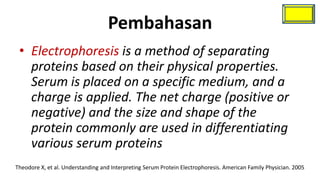 Pembahasan
 • Electrophoresis is a method of separating
   proteins based on their physical properties.
   Serum is placed on a specific medium, and a
   charge is applied. The net charge (positive or
   negative) and the size and shape of the
   protein commonly are used in differentiating
   various serum proteins
Theodore X, et al. Understanding and Interpreting Serum Protein Electrophoresis. American Family Physician. 2005
 