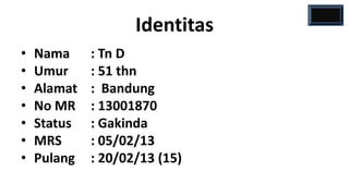 Identitas
•   Nama     : Tn D
•   Umur     : 51 thn
•   Alamat   : Bandung
•   No MR    : 13001870
•   Status   : Gakinda
•   MRS      : 05/02/13
•   Pulang   : 20/02/13 (15)
 