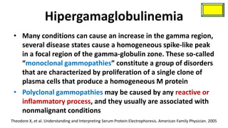 Hipergamaglobulinemia
 • Many conditions can cause an increase in the gamma region,
   several disease states cause a homogeneous spike-like peak
   in a focal region of the gamma-globulin zone. These so-called
   “monoclonal gammopathies” constitute a group of disorders
   that are characterized by proliferation of a single clone of
   plasma cells that produce a homogeneous M protein
 • Polyclonal gammopathies may be caused by any reactive or
   inflammatory process, and they usually are associated with
   nonmalignant conditions
Theodore X, et al. Understanding and Interpreting Serum Protein Electrophoresis. American Family Physician. 2005
 