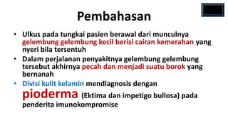 Pembahasan
• Ulkus pada tungkai pasien berawal dari munculnya
  gelembung gelembung kecil berisi cairan kemerahan yang
  nyeri bila tersentuh
• Dalam perjalanan penyakitnya gelembung gelembung
  tersebut akhirnya pecah dan menjadi suatu borok yang
  bernanah
• Divisi kulit kelamin mendiagnosis dengan
  pioderma (Ektima dan impetigo bullosa) pada
  penderita imunokompromise
 