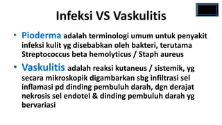 Infeksi VS Vaskulitis
• Pioderma adalah terminologi umum untuk penyakit
  infeksi kulit yg disebabkan oleh bakteri, terutama
  Streptococcus beta hemolyticus / Staph aureus
• Vaskulitis adalah reaksi kutaneus / sistemik, yg
  secara mikroskopik digambarkan sbg infiltrasi sel
  inflamasi pd dinding pembuluh darah, dgn derajat
  nekrosis sel endotel & dinding pembuluh darah yg
  bervariasi
 
