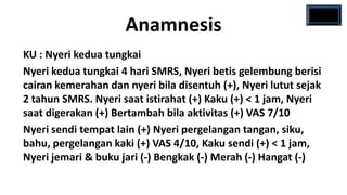 Anamnesis
KU : Nyeri kedua tungkai
Nyeri kedua tungkai 4 hari SMRS, Nyeri betis gelembung berisi
cairan kemerahan dan nyeri bila disentuh (+), Nyeri lutut sejak
2 tahun SMRS. Nyeri saat istirahat (+) Kaku (+) < 1 jam, Nyeri
saat digerakan (+) Bertambah bila aktivitas (+) VAS 7/10
Nyeri sendi tempat lain (+) Nyeri pergelangan tangan, siku,
bahu, pergelangan kaki (+) VAS 4/10, Kaku sendi (+) < 1 jam,
Nyeri jemari & buku jari (-) Bengkak (-) Merah (-) Hangat (-)
 