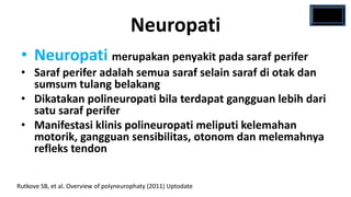 Neuropati
 • Neuropati merupakan penyakit pada saraf perifer
 • Saraf perifer adalah semua saraf selain saraf di otak dan
   sumsum tulang belakang
 • Dikatakan polineuropati bila terdapat gangguan lebih dari
   satu saraf perifer
 • Manifestasi klinis polineuropati meliputi kelemahan
   motorik, gangguan sensibilitas, otonom dan melemahnya
   refleks tendon

Rutkove SB, et al. Overview of polyneurophaty (2011) Uptodate
 