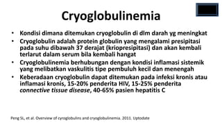 Cryoglobulinemia
• Kondisi dimana ditemukan cryoglobulin di dlm darah yg meningkat
• Cryoglobulin adalah protein globulin yang mengalami presipitasi
  pada suhu dibawah 37 derajat (kriopresipitasi) dan akan kembali
  terlarut dalam serum bila kembali hangat
• Cryoglobulinemia berhubungan dengan kondisi inflamasi sistemik
  yang melibatkan vaskulitis tipe pembuluh kecil dan menengah
• Keberadaan cryoglobulin dapat ditemukan pada infeksi kronis atau
  inflamasi kronis, 15-20% penderita HIV, 15-25% penderita
  connective tissue disease, 40-65% pasien hepatitis C



Peng SL, et al. Overview of cyroglobulins and cryoglobulinemia. 2011. Uptodate
 