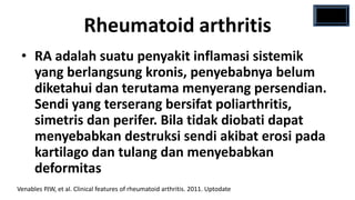Rheumatoid arthritis
 • RA adalah suatu penyakit inflamasi sistemik
   yang berlangsung kronis, penyebabnya belum
   diketahui dan terutama menyerang persendian.
   Sendi yang terserang bersifat poliarthritis,
   simetris dan perifer. Bila tidak diobati dapat
   menyebabkan destruksi sendi akibat erosi pada
   kartilago dan tulang dan menyebabkan
   deformitas
Venables PJW, et al. Clinical features of rheumatoid arthritis. 2011. Uptodate
 