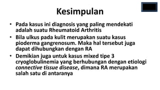 Kesimpulan
• Pada kasus ini diagnosis yang paling mendekati
  adalah suatu Rheumatoid Arthritis
• Bila ulkus pada kulit merupakan suatu kasus
  pioderma gangrenosum. Maka hal tersebut juga
  dapat dihubungkan dengan RA
• Demikian juga untuk kasus mixed tipe 3
  cryoglobulinemia yang berhubungan dengan etiologi
  connective tissue disease, dimana RA merupakan
  salah satu di antaranya
 