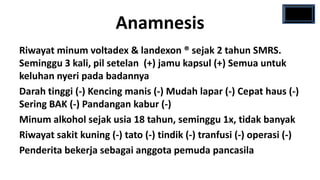 Anamnesis
Riwayat minum voltadex & landexon ® sejak 2 tahun SMRS.
Seminggu 3 kali, pil setelan (+) jamu kapsul (+) Semua untuk
keluhan nyeri pada badannya
Darah tinggi (-) Kencing manis (-) Mudah lapar (-) Cepat haus (-)
Sering BAK (-) Pandangan kabur (-)
Minum alkohol sejak usia 18 tahun, seminggu 1x, tidak banyak
Riwayat sakit kuning (-) tato (-) tindik (-) tranfusi (-) operasi (-)
Penderita bekerja sebagai anggota pemuda pancasila
 