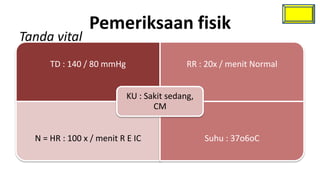 Pemeriksaan fisik
Tanda vital
      TD : 140 / 80 mmHg                   RR : 20x / menit Normal


                           KU : Sakit sedang,
                                  CM


  N = HR : 100 x / menit R E IC                 Suhu : 37o6oC
 