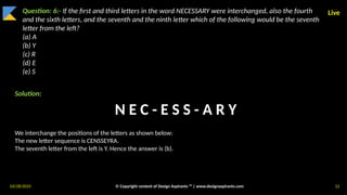 03/28/2025 © Copyright content of Design Aspirants ™ | www.designaspirants.com 12
Live
Question: 6:- If the first and third letters in the word NECESSARY were interchanged, also the fourth
and the sixth letters, and the seventh and the ninth letter which of the following would be the seventh
letter from the left?
(a) A
(b) Y
(c) R
(d) E
(e) S
Solution:
We interchange the positions of the letters as shown below:
The new letter sequence is CENSSEYRA.
The seventh letter from the left is Y. Hence the answer is (b).
N E C - E S S - A R Y
 