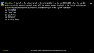 03/28/2025 © Copyright content of Design Aspirants ™ | www.designaspirants.com 13
Live
Question: 7:- Which of the following will be the changed form of the word OBLIQUE when the word is
written again by substituting each vowel with the second letter following it in the English alphabet and
substituting each consonant by the third letter following it in the English alphabet?
(a) MEDGTSD
(b) QEOKTXG
(c) QEOKTWG
(d) RDNLSXH
(e) None of these
 