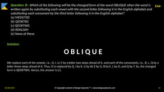 03/28/2025 © Copyright content of Design Aspirants ™ | www.designaspirants.com 16
Live
Question: 8:- Which of the following will be the changed form of the word OBLIQUE when the word is
written again by substituting each vowel with the second letter following it in the English alphabet and
substituting each consonant by the third letter following it in the English alphabet?
(a) MEDGTSD
(b) QEOKTXG
(c) QEOKTWG
(d) RDNLSXH
(e) None of these
Solution:
We replace each of the vowels, i.e., O, I, U, E by a letter two steps ahead of it, and each of the consonants, i.e., B, L, Q by a
letter three steps ahead of it. Thus, O is replaced by Q, I by K, U by W, E by G; B by E, L by O, and Q by T. So, the changed
form is QEOKTWG. Hence, the answer is (c).
O B L I Q U E
 