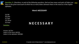 03/28/2025 © Copyright content of Design Aspirants ™ | www.designaspirants.com 18
Live
Question: 9:- Directions: In each of the following questions, find out how many such pairs of letters are
there in the given word each of which has as many letters between them in the word as in the English
alphabet.
Word: NECESSARY
(a) NIL
(b) One
(c) Two
(d) Three
(e) Four
Solution:
Answer: (b) One
Letters in the word: NECESS
Letters in the alphabet: NOPQRS
N E C E S S A R Y
 
