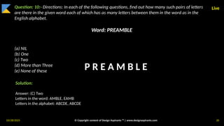 03/28/2025 © Copyright content of Design Aspirants ™ | www.designaspirants.com 20
Live
Question: 10:- Directions: In each of the following questions, find out how many such pairs of letters
are there in the given word each of which has as many letters between them in the word as in the
English alphabet.
Word: PREAMBLE
(a) NIL
(b) One
(c) Two
(d) More than Three
(e) None of these
Solution:
Answer: (C) Two
Letters in the word: AMBLE, EAMB
Letters in the alphabet: ABCDE, ABCDE
P R E A M B L E
 