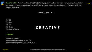 03/28/2025 © Copyright content of Design Aspirants ™ | www.designaspirants.com 22
Live
Question: 11:- Directions: In each of the following questions, find out how many such pairs of letters
are there in the given word each of which has as many letters between them in the word as in the
English alphabet.
Word: CREATIVE
(a) NIL
(b) One
(c) Two
(d) Three
(e) None of these
Solution:
Answer: (D) THREE
Letters in the word: CRE, ATIVE, TIV
Letters in the alphabet: CDE, ABCDE, TUV
C R E A T I V E
 