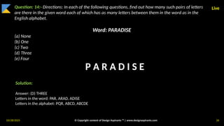 03/28/2025 © Copyright content of Design Aspirants ™ | www.designaspirants.com 26
Live
Question: 14:- Directions: In each of the following questions, find out how many such pairs of letters
are there in the given word each of which has as many letters between them in the word as in the
English alphabet.
Word: PARADISE
(a) None
(b) One
(c) Two
(d) Three
(e) Four
Solution:
Answer: (D) THREE
Letters in the word: PAR, ARAD, ADISE
Letters in the alphabet: PQR, ABCD, ABCDE
P A R A D I S E
 