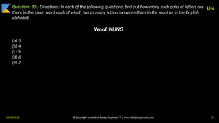 03/28/2025 © Copyright content of Design Aspirants ™ | www.designaspirants.com 27
Live
Question: 15:- Directions: In each of the following questions, find out how many such pairs of letters are
there in the given word each of which has as many letters between them in the word as in the English
alphabet.
Word: KLING
(a) 3
(b) 4
(c) 5
(d) 6
(e) 7
 