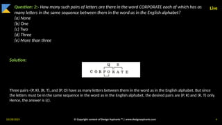 03/28/2025 © Copyright content of Design Aspirants ™ | www.designaspirants.com 4
Live
Question: 2:- How many such pairs of letters are there in the word CORPORATE each of which has as
many letters in the same sequence between them in the word as in the English alphabet?
(a) None
(b) One
(c) Two
(d) Three
(e) More than three
Solution:
Three pairs -(P, R), (R, T), and (P, O) have as many letters between them in the word as in the English alphabet. But since
the letters must be in the same sequence in the word as in the English alphabet, the desired pairs are (P, R) and (R, T) only.
Hence, the answer is (c).
 