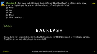 03/28/2025 © Copyright content of Design Aspirants ™ | www.designaspirants.com 6
Live
Question: 3:- How many such letters are there in the word BACKLASH each of which is as far away
from the beginning of the word as it is from the start of the English alphabet?
(a) None
(b) One
(c) Two
(d) Three
(e) More than three
Solution:
Clearly, C and H are respectively the third and eighth letters in the word BACKLASH as well as in the English alphabet.
Thus, there are two such letters. Hence, the answer is (c).
B A C K L A S H
 