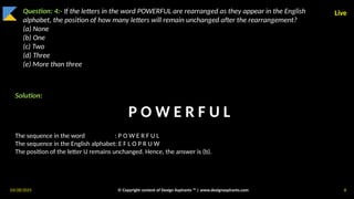 03/28/2025 © Copyright content of Design Aspirants ™ | www.designaspirants.com 8
Live
Question: 4:- If the letters in the word POWERFUL are rearranged as they appear in the English
alphabet, the position of how many letters will remain unchanged after the rearrangement?
(a) None
(b) One
(c) Two
(d) Three
(e) More than three
Solution:
The sequence in the word : P O W E R F U L
The sequence in the English alphabet: E F L O P R U W
The position of the letter U remains unchanged. Hence, the answer is (b).
P O W E R F U L
 