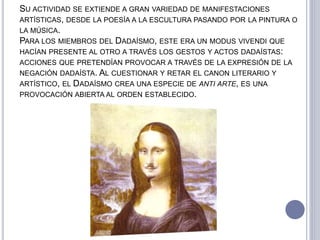 SU ACTIVIDAD SE EXTIENDE A GRAN VARIEDAD DE MANIFESTACIONES
ARTÍSTICAS, DESDE LA POESÍA A LA ESCULTURA PASANDO POR LA PINTURA O
LA MÚSICA.
PARA LOS MIEMBROS DEL DADAÍSMO, ESTE ERA UN MODUS VIVENDI QUE
HACÍAN PRESENTE AL OTRO A TRAVÉS LOS GESTOS Y ACTOS DADAÍSTAS:
ACCIONES QUE PRETENDÍAN PROVOCAR A TRAVÉS DE LA EXPRESIÓN DE LA
NEGACIÓN DADAÍSTA. AL CUESTIONAR Y RETAR EL CANON LITERARIO Y
ARTÍSTICO, EL DADAÍSMO CREA UNA ESPECIE DE ANTI ARTE, ES UNA
PROVOCACIÓN ABIERTA AL ORDEN ESTABLECIDO.
 
