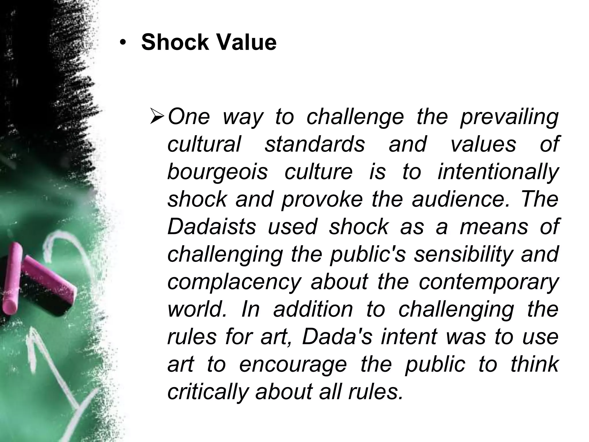 • Shock Value
One way to challenge the prevailing
cultural standards and values of
bourgeois culture is to intentionally
shock and provoke the audience. The
Dadaists used shock as a means of
challenging the public's sensibility and
complacency about the contemporary
world. In addition to challenging the
rules for art, Dada's intent was to use
art to encourage the public to think
critically about all rules.
 