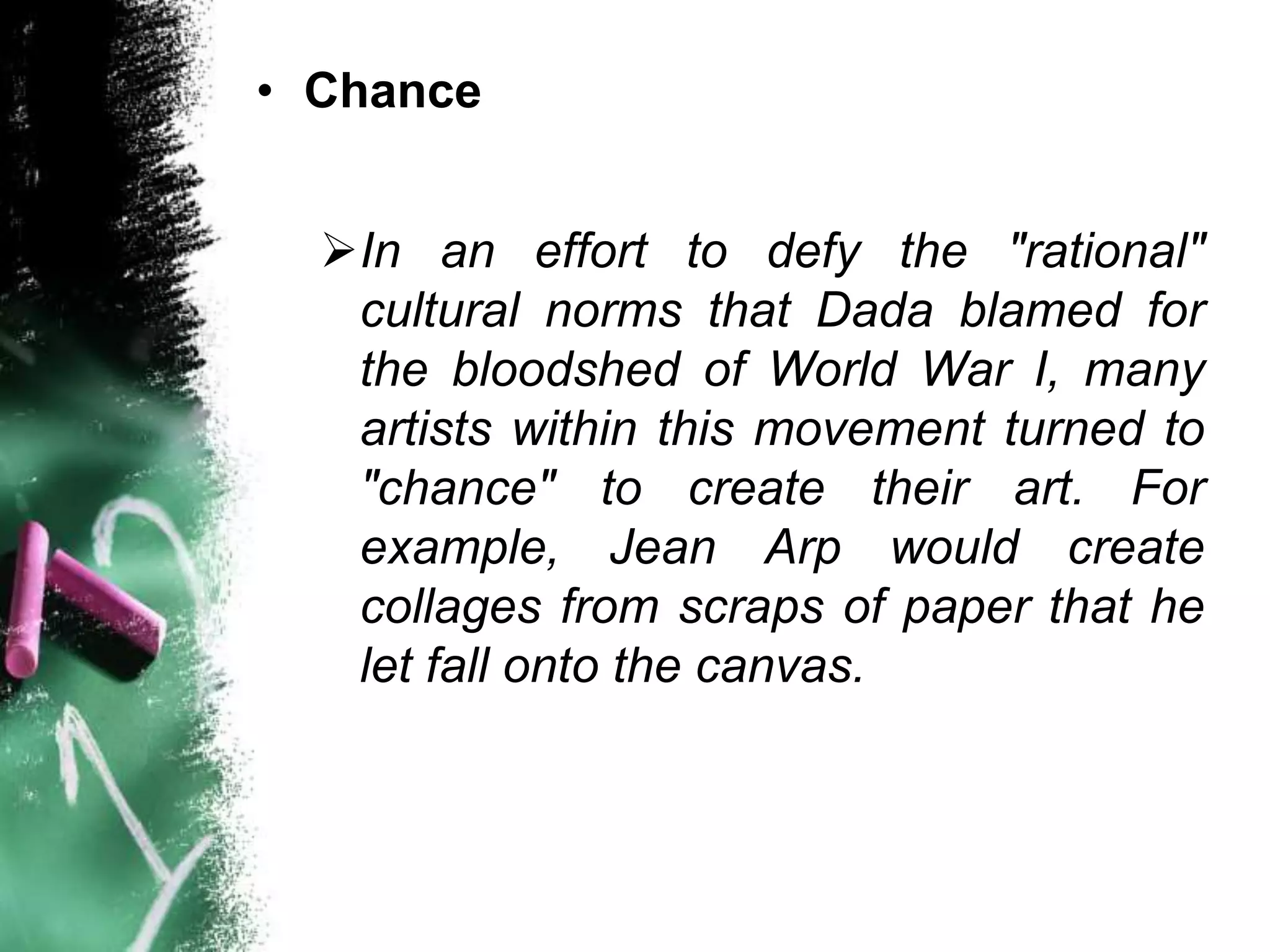 • Chance
In an effort to defy the "rational"
cultural norms that Dada blamed for
the bloodshed of World War I, many
artists within this movement turned to
"chance" to create their art. For
example, Jean Arp would create
collages from scraps of paper that he
let fall onto the canvas.
 