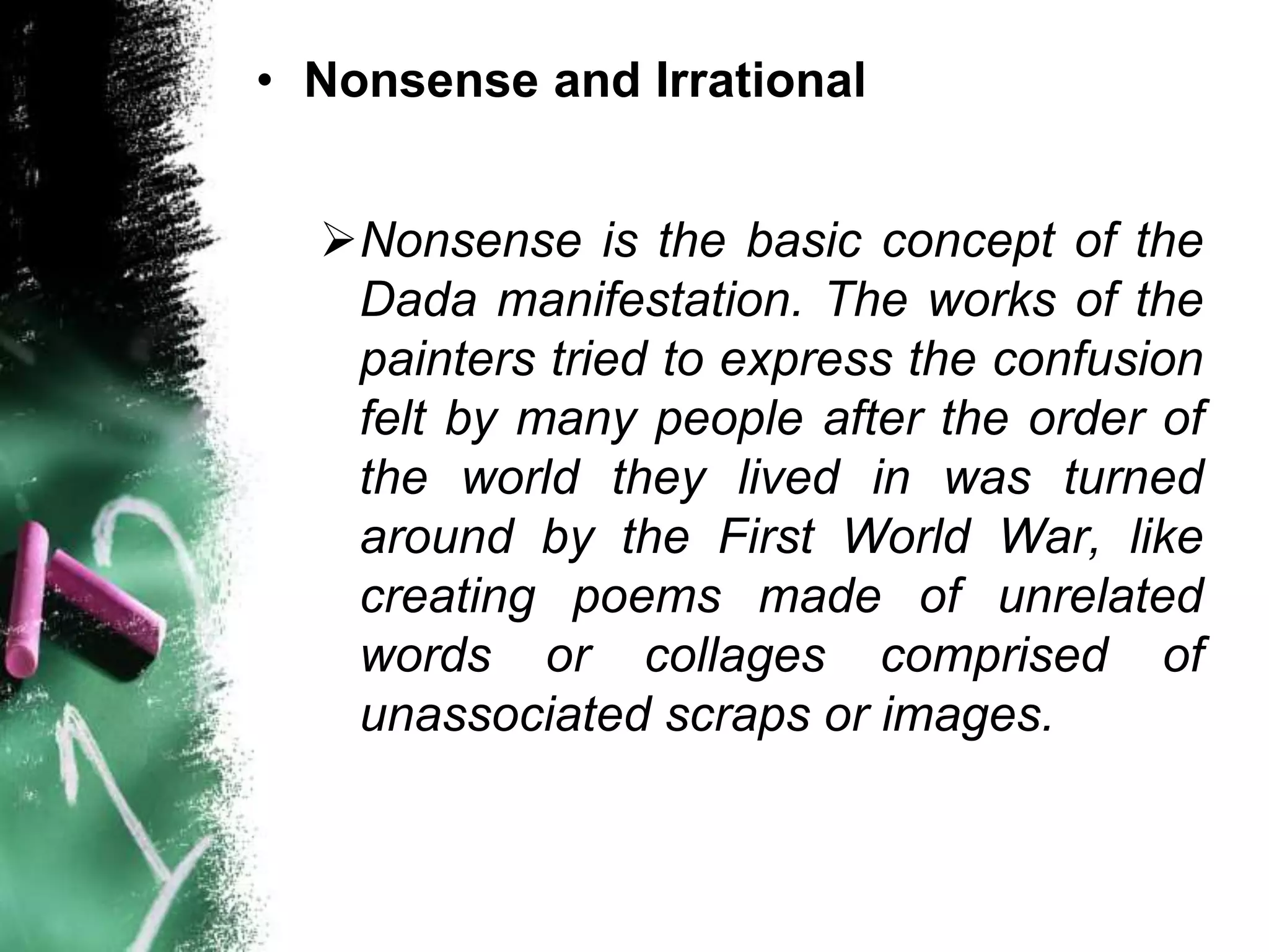 • Nonsense and Irrational
Nonsense is the basic concept of the
Dada manifestation. The works of the
painters tried to express the confusion
felt by many people after the order of
the world they lived in was turned
around by the First World War, like
creating poems made of unrelated
words or collages comprised of
unassociated scraps or images.
 