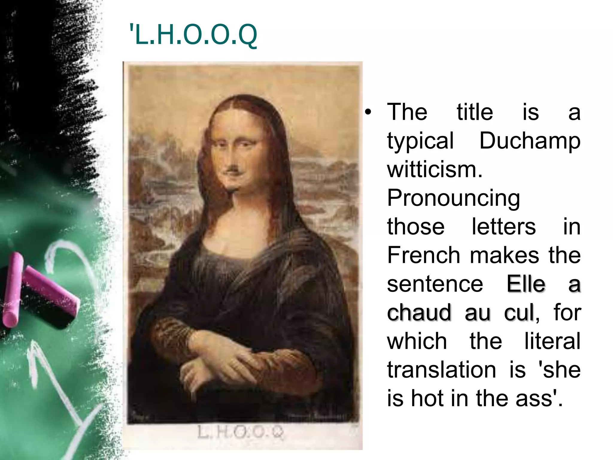 'L.H.O.O.Q
• The title is a
typical Duchamp
witticism.
Pronouncing
those letters in
French makes the
sentence Elle a
chaud au cul, for
which the literal
translation is 'she
is hot in the ass'.
 