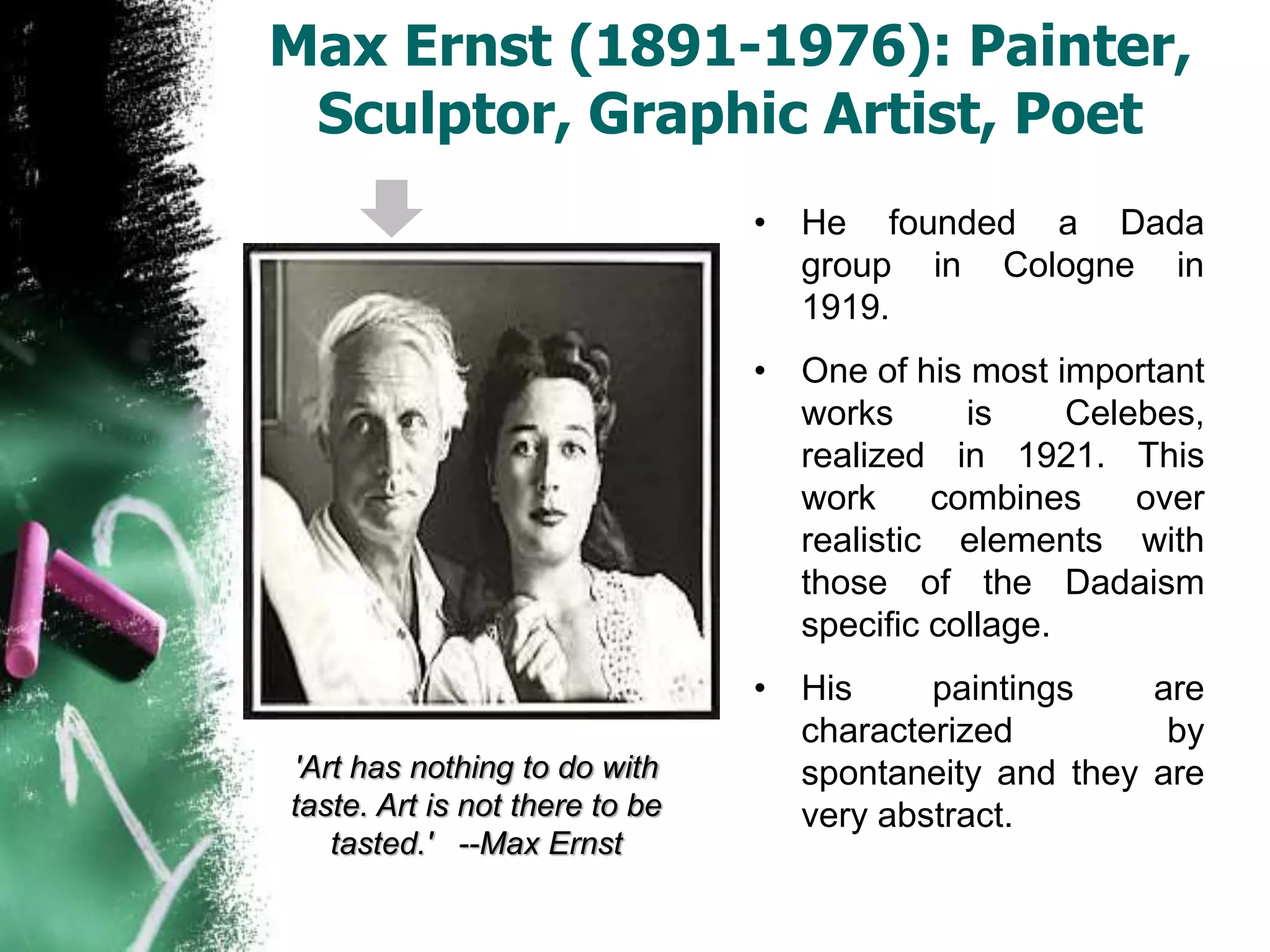 Max Ernst (1891-1976): Painter,
Sculptor, Graphic Artist, Poet
• He founded a Dada
group in Cologne in
1919.
• One of his most important
works is Celebes,
realized in 1921. This
work combines over
realistic elements with
those of the Dadaism
specific collage.
• His paintings are
characterized by
spontaneity and they are
very abstract.
'Art has nothing to do with
taste. Art is not there to be
tasted.' --Max Ernst
 
