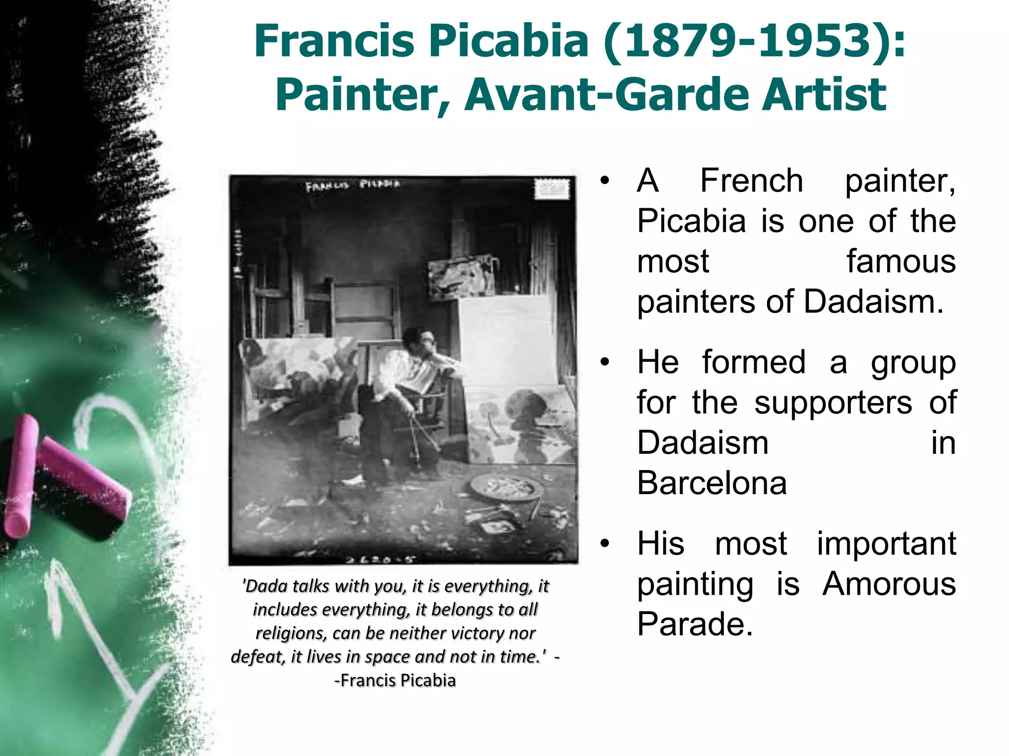 Francis Picabia (1879-1953):
Painter, Avant-Garde Artist
• A French painter,
Picabia is one of the
most famous
painters of Dadaism.
• He formed a group
for the supporters of
Dadaism in
Barcelona
• His most important
painting is Amorous
Parade.
'Dada talks with you, it is everything, it
includes everything, it belongs to all
religions, can be neither victory nor
defeat, it lives in space and not in time.' -
-Francis Picabia
 
