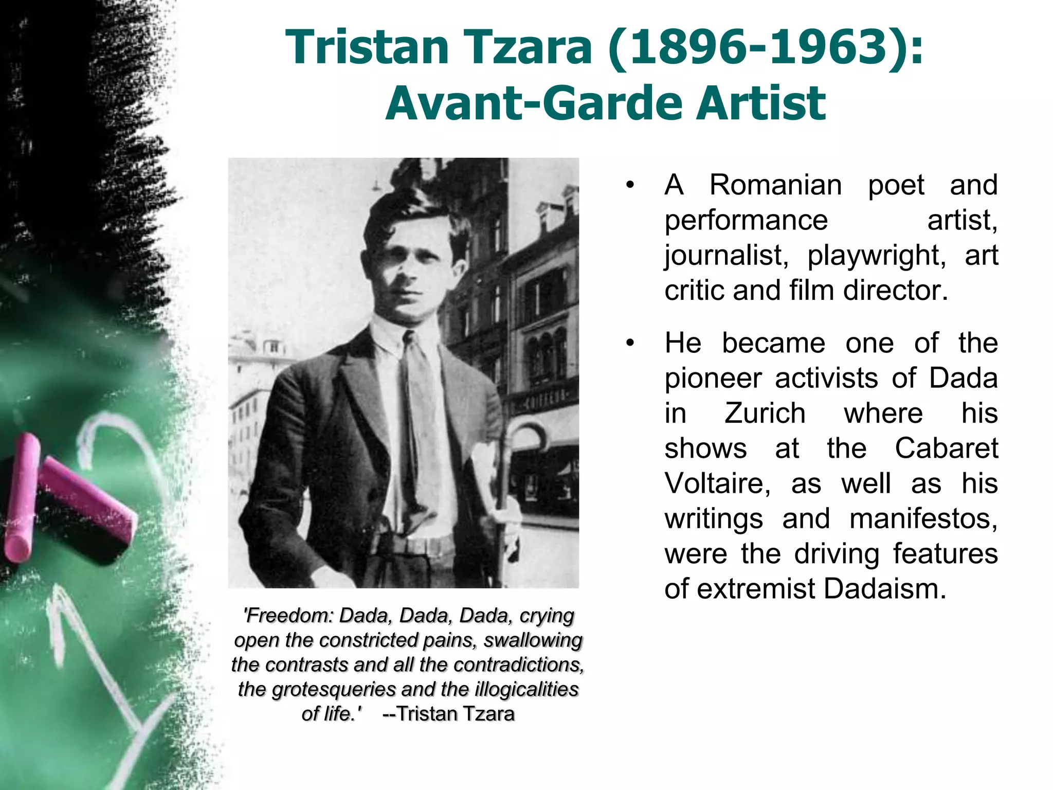 Tristan Tzara (1896-1963):
Avant-Garde Artist
• A Romanian poet and
performance artist,
journalist, playwright, art
critic and film director.
• He became one of the
pioneer activists of Dada
in Zurich where his
shows at the Cabaret
Voltaire, as well as his
writings and manifestos,
were the driving features
of extremist Dadaism.
'Freedom: Dada, Dada, Dada, crying
open the constricted pains, swallowing
the contrasts and all the contradictions,
the grotesqueries and the illogicalities
of life.' --Tristan Tzara
 