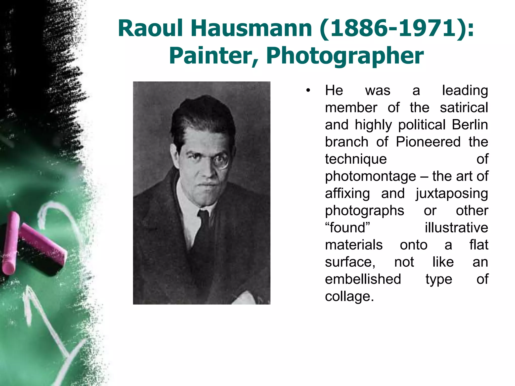 Raoul Hausmann (1886-1971):
Painter, Photographer
• He was a leading
member of the satirical
and highly political Berlin
branch of Pioneered the
technique of
photomontage – the art of
affixing and juxtaposing
photographs or other
“found” illustrative
materials onto a flat
surface, not like an
embellished type of
collage.
 