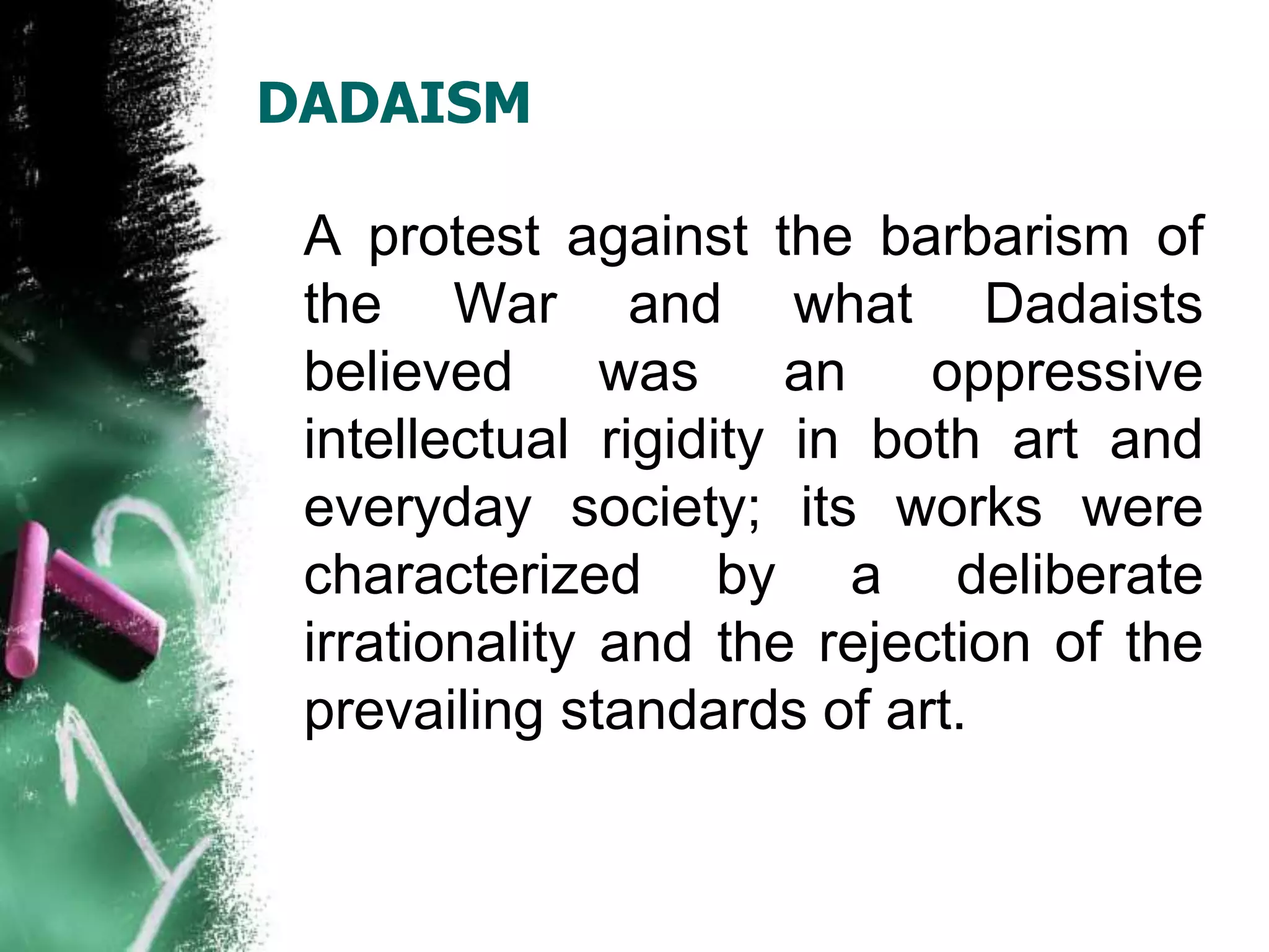 DADAISM
A protest against the barbarism of
the War and what Dadaists
believed was an oppressive
intellectual rigidity in both art and
everyday society; its works were
characterized by a deliberate
irrationality and the rejection of the
prevailing standards of art.
 