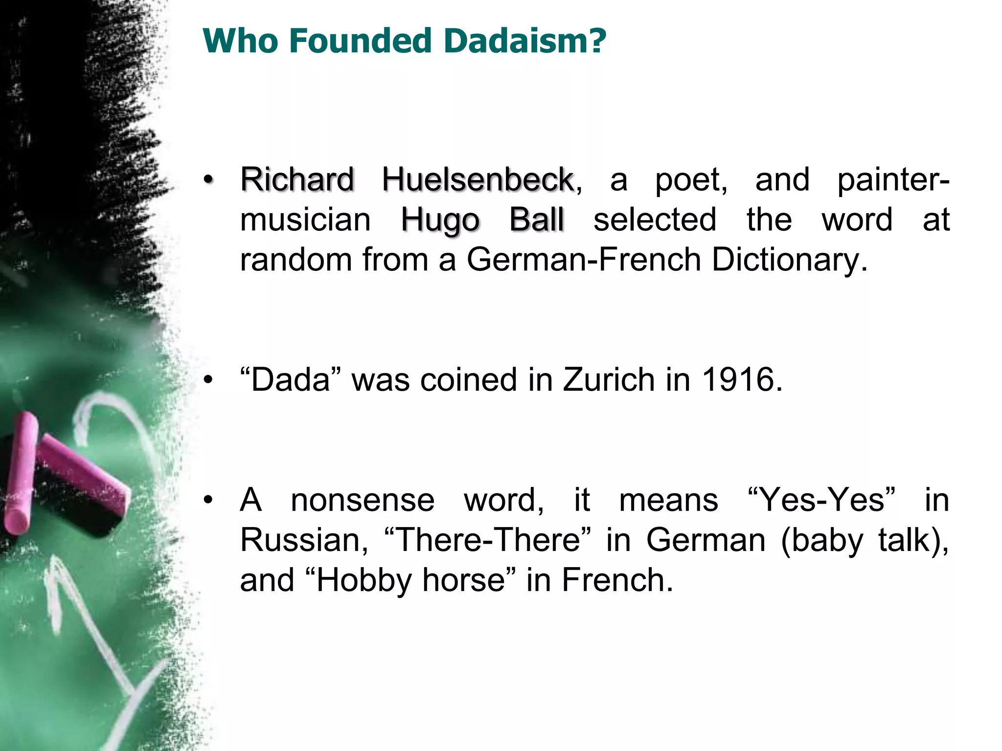 Who Founded Dadaism?
• Richard Huelsenbeck, a poet, and painter-
musician Hugo Ball selected the word at
random from a German-French Dictionary.
• “Dada” was coined in Zurich in 1916.
• A nonsense word, it means “Yes-Yes” in
Russian, “There-There” in German (baby talk),
and “Hobby horse” in French.
 