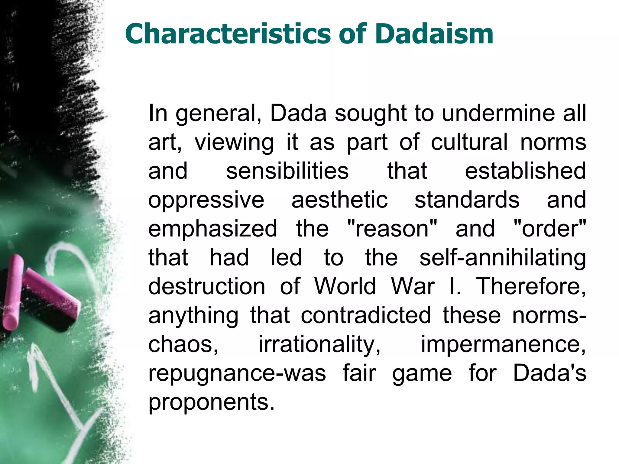 Characteristics of Dadaism
In general, Dada sought to undermine all
art, viewing it as part of cultural norms
and sensibilities that established
oppressive aesthetic standards and
emphasized the "reason" and "order"
that had led to the self-annihilating
destruction of World War I. Therefore,
anything that contradicted these norms-
chaos, irrationality, impermanence,
repugnance-was fair game for Dada's
proponents.
 