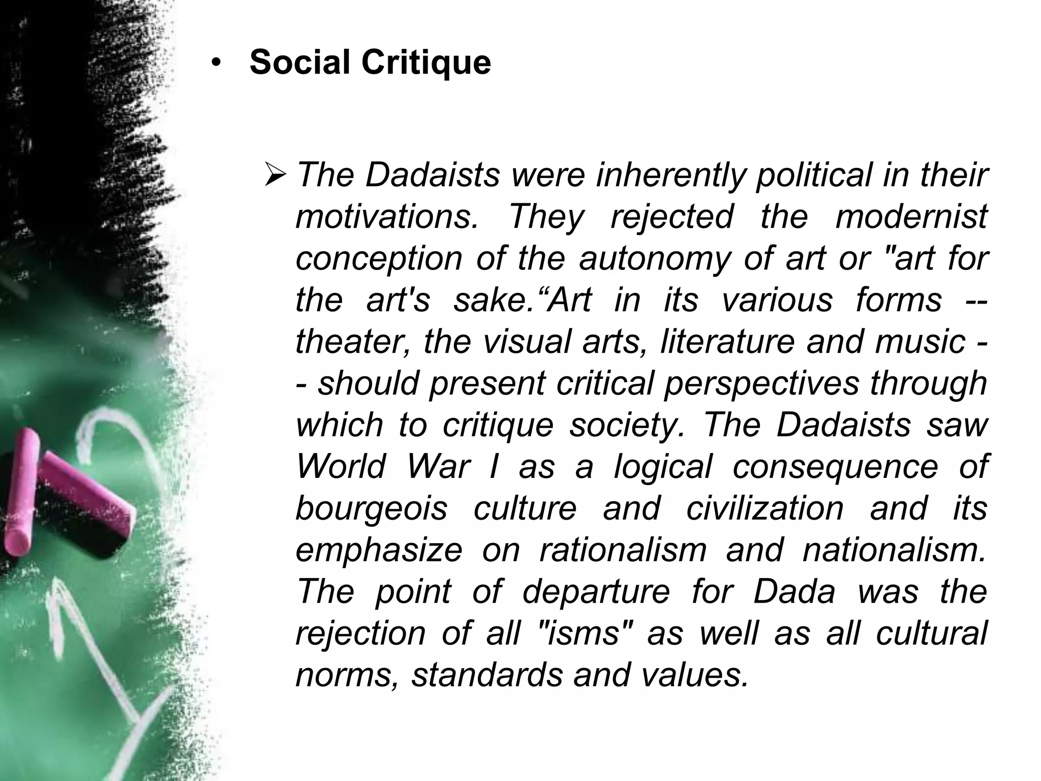 • Social Critique
The Dadaists were inherently political in their
motivations. They rejected the modernist
conception of the autonomy of art or "art for
the art's sake.“Art in its various forms --
theater, the visual arts, literature and music -
- should present critical perspectives through
which to critique society. The Dadaists saw
World War I as a logical consequence of
bourgeois culture and civilization and its
emphasize on rationalism and nationalism.
The point of departure for Dada was the
rejection of all "isms" as well as all cultural
norms, standards and values.
 