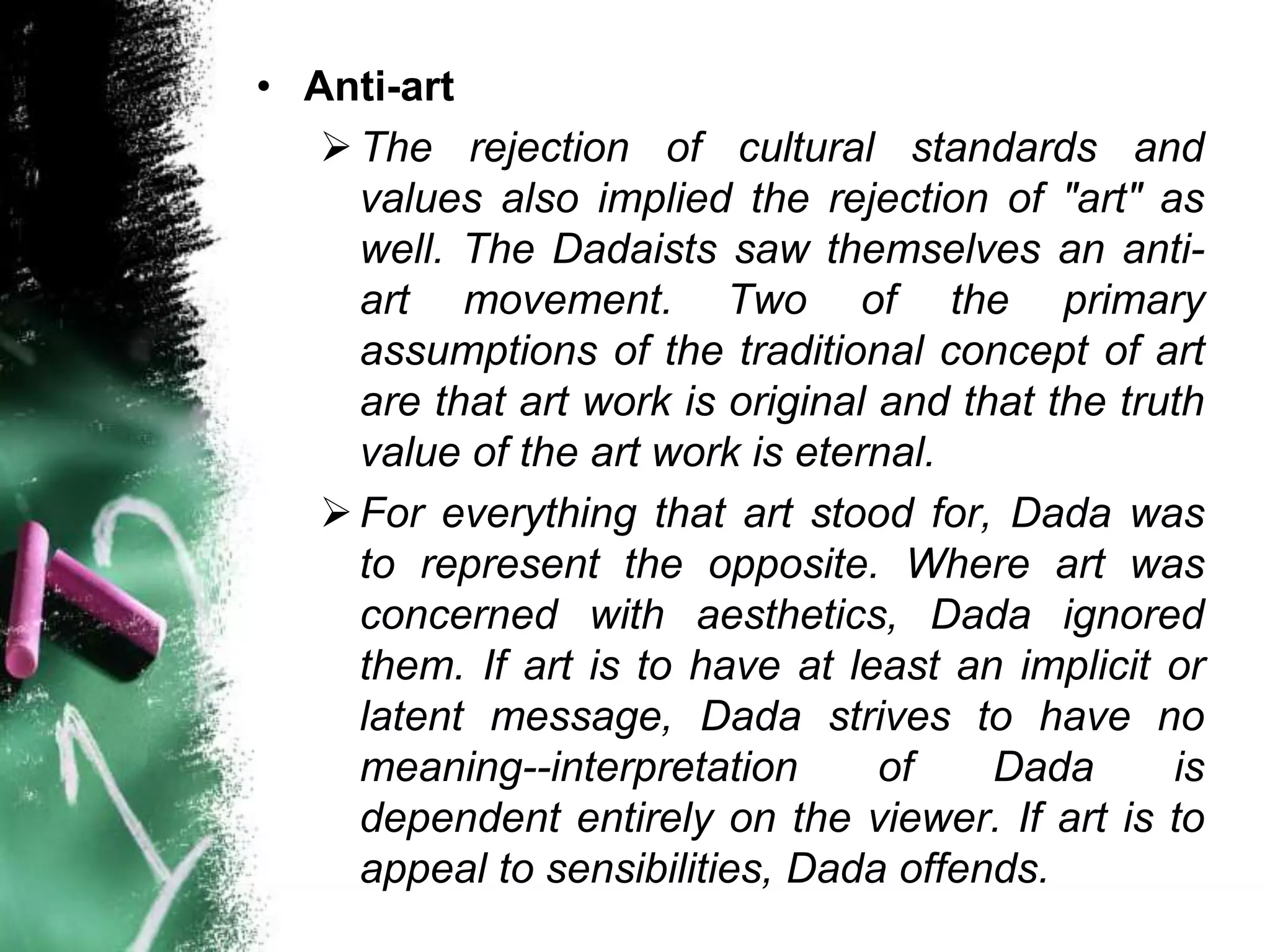 • Anti-art
    The rejection of cultural standards and
     values also implied the rejection of "art" as
     well. The Dadaists saw themselves an anti-
     art movement. Two of the primary
     assumptions of the traditional concept of art
     are that art work is original and that the truth
     value of the art work is eternal.
    For everything that art stood for, Dada was
     to represent the opposite. Where art was
     concerned with aesthetics, Dada ignored
     them. If art is to have at least an implicit or
     latent message, Dada strives to have no
     meaning--interpretation       of    Dada      is
     dependent entirely on the viewer. If art is to
     appeal to sensibilities, Dada offends.
 